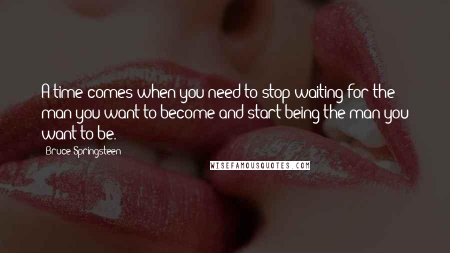 Bruce Springsteen Quotes: A time comes when you need to stop waiting for the man you want to become and start being the man you want to be.