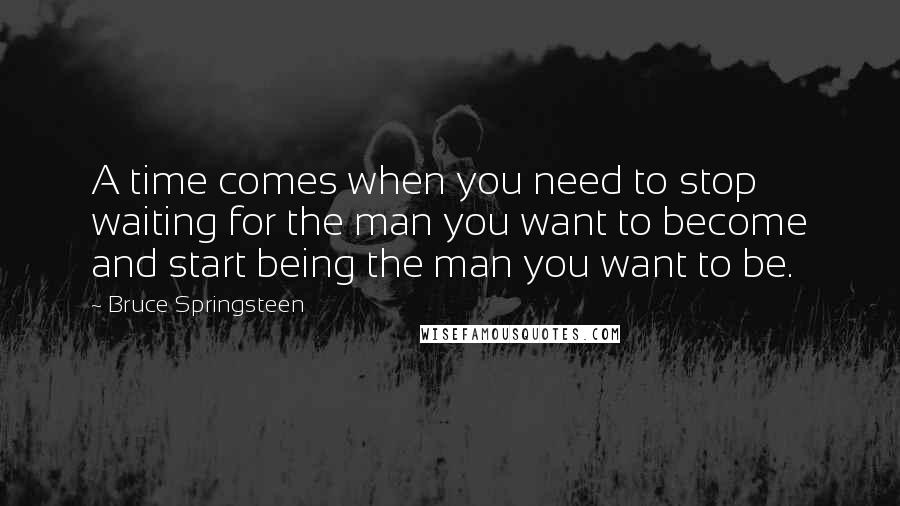 Bruce Springsteen Quotes: A time comes when you need to stop waiting for the man you want to become and start being the man you want to be.