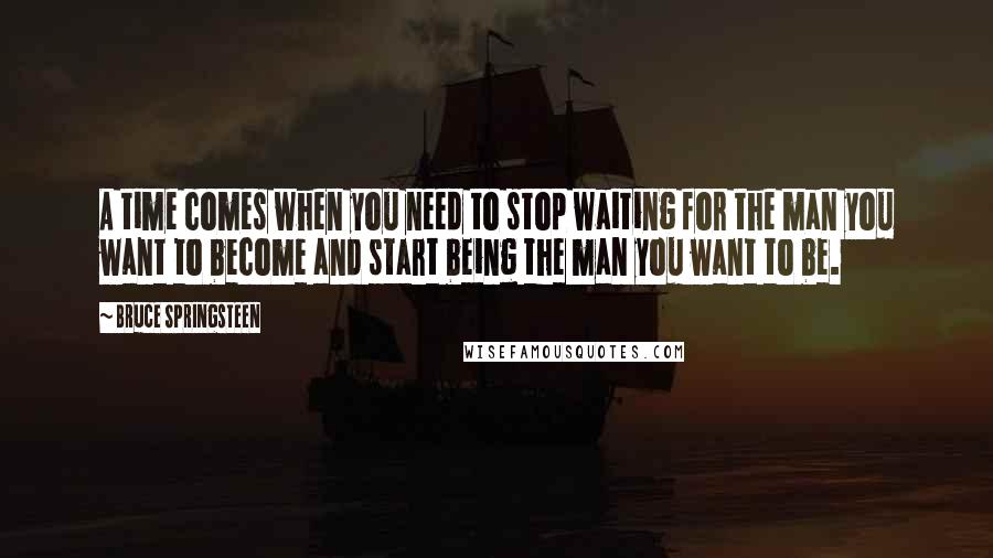 Bruce Springsteen Quotes: A time comes when you need to stop waiting for the man you want to become and start being the man you want to be.