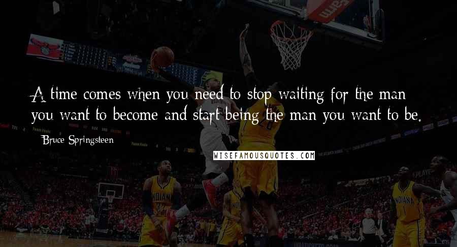 Bruce Springsteen Quotes: A time comes when you need to stop waiting for the man you want to become and start being the man you want to be.