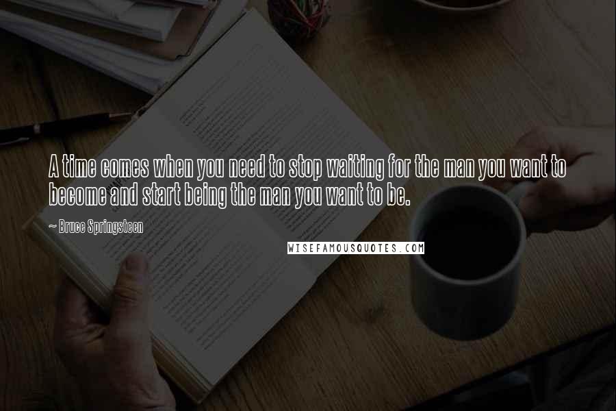 Bruce Springsteen Quotes: A time comes when you need to stop waiting for the man you want to become and start being the man you want to be.