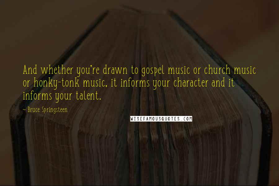 Bruce Springsteen Quotes: And whether you're drawn to gospel music or church music or honky-tonk music, it informs your character and it informs your talent.