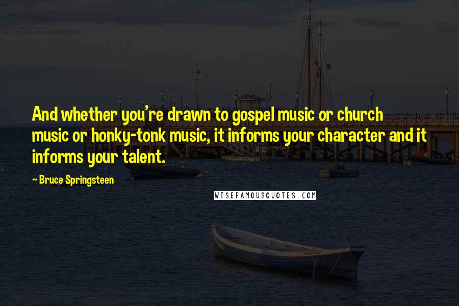 Bruce Springsteen Quotes: And whether you're drawn to gospel music or church music or honky-tonk music, it informs your character and it informs your talent.