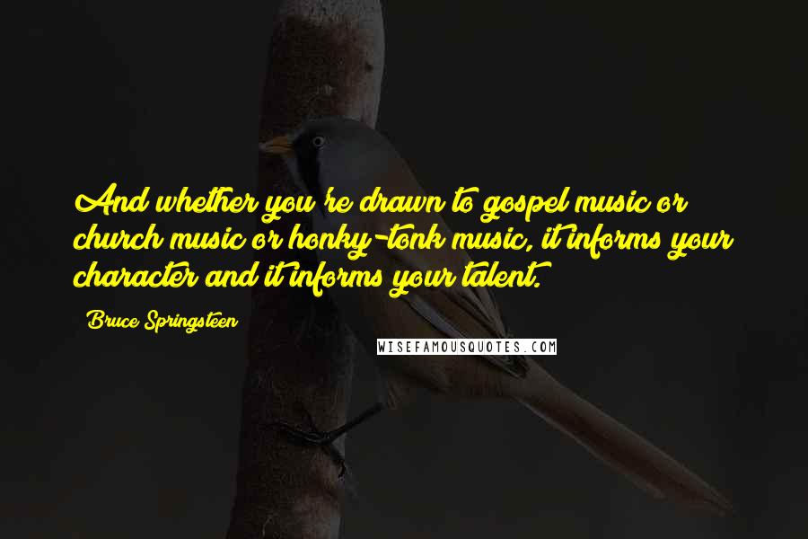 Bruce Springsteen Quotes: And whether you're drawn to gospel music or church music or honky-tonk music, it informs your character and it informs your talent.