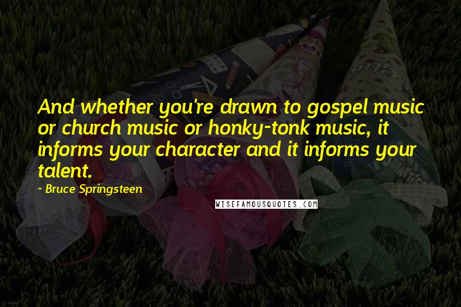 Bruce Springsteen Quotes: And whether you're drawn to gospel music or church music or honky-tonk music, it informs your character and it informs your talent.