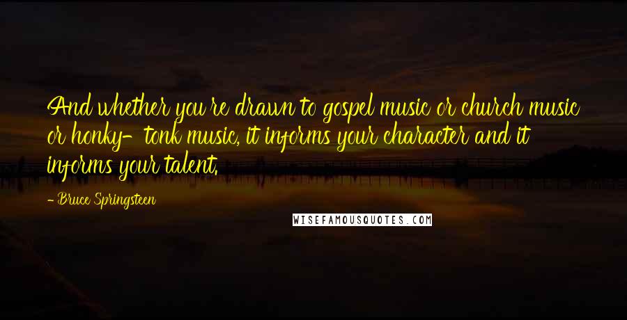Bruce Springsteen Quotes: And whether you're drawn to gospel music or church music or honky-tonk music, it informs your character and it informs your talent.