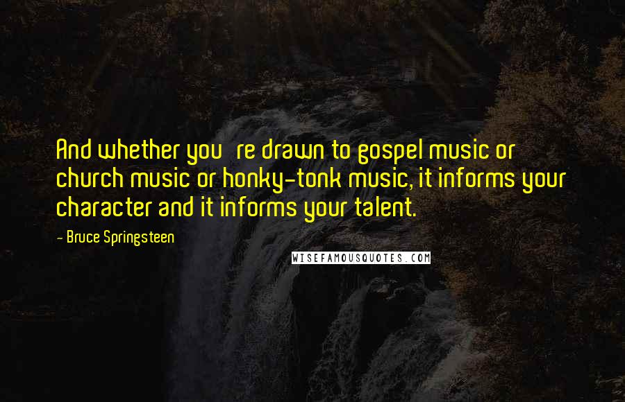 Bruce Springsteen Quotes: And whether you're drawn to gospel music or church music or honky-tonk music, it informs your character and it informs your talent.