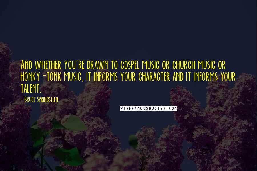 Bruce Springsteen Quotes: And whether you're drawn to gospel music or church music or honky-tonk music, it informs your character and it informs your talent.