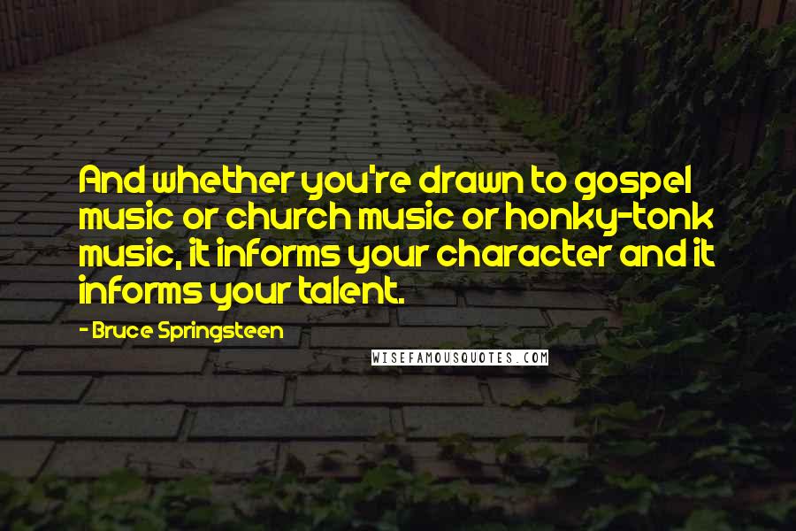 Bruce Springsteen Quotes: And whether you're drawn to gospel music or church music or honky-tonk music, it informs your character and it informs your talent.