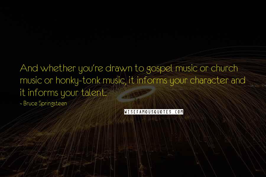 Bruce Springsteen Quotes: And whether you're drawn to gospel music or church music or honky-tonk music, it informs your character and it informs your talent.