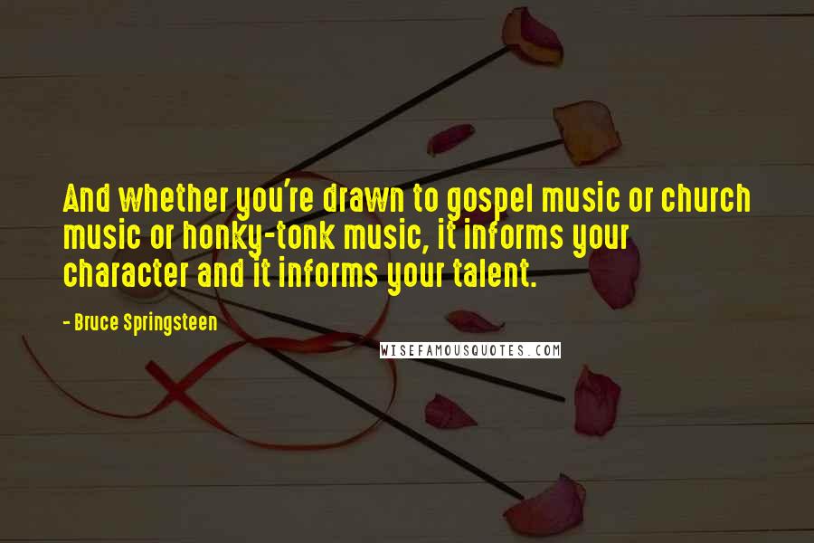 Bruce Springsteen Quotes: And whether you're drawn to gospel music or church music or honky-tonk music, it informs your character and it informs your talent.