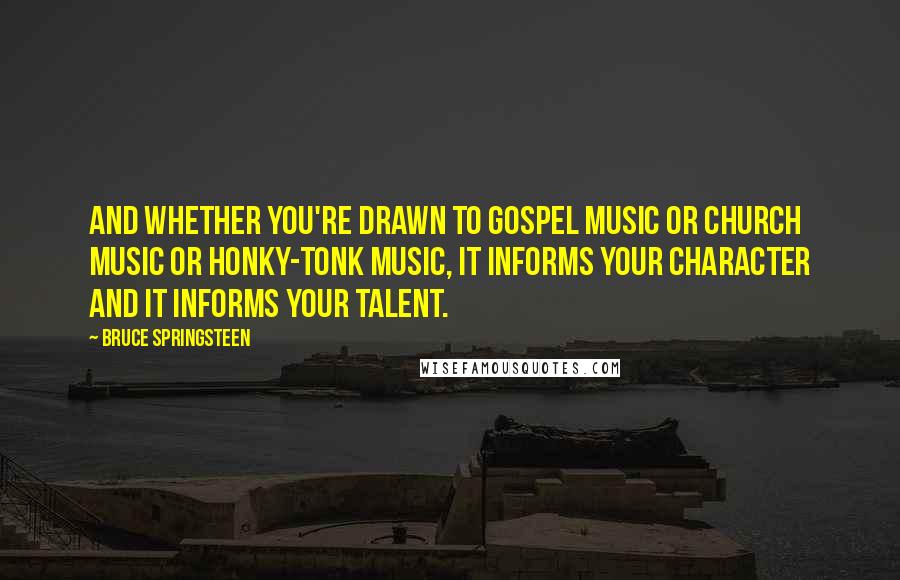 Bruce Springsteen Quotes: And whether you're drawn to gospel music or church music or honky-tonk music, it informs your character and it informs your talent.