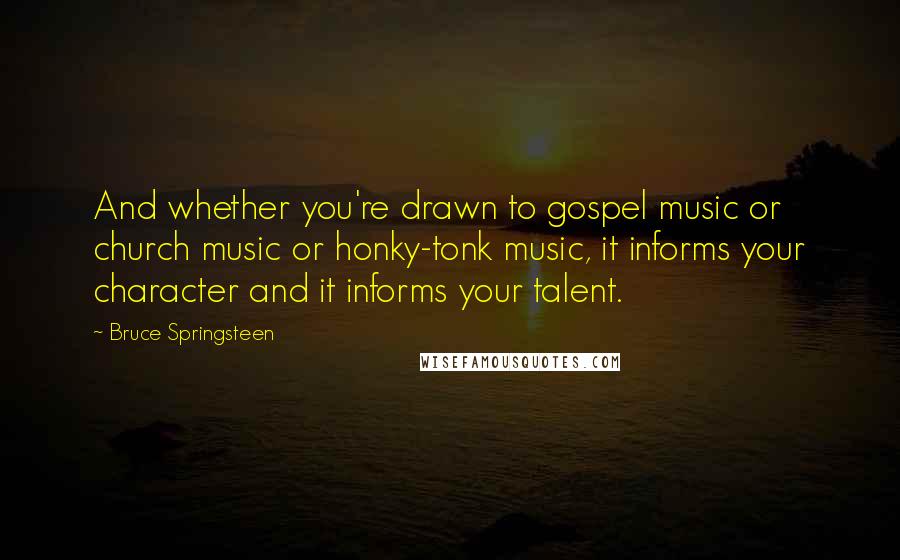Bruce Springsteen Quotes: And whether you're drawn to gospel music or church music or honky-tonk music, it informs your character and it informs your talent.