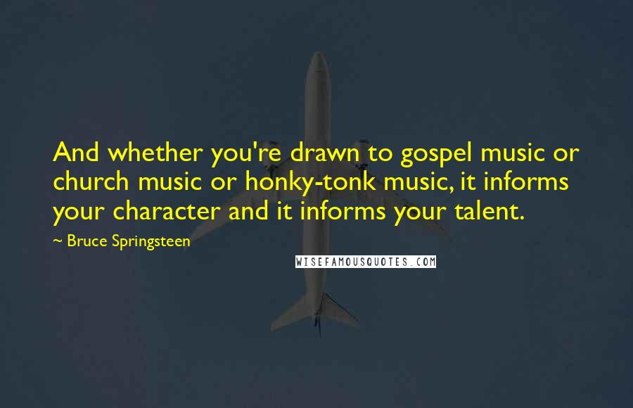 Bruce Springsteen Quotes: And whether you're drawn to gospel music or church music or honky-tonk music, it informs your character and it informs your talent.