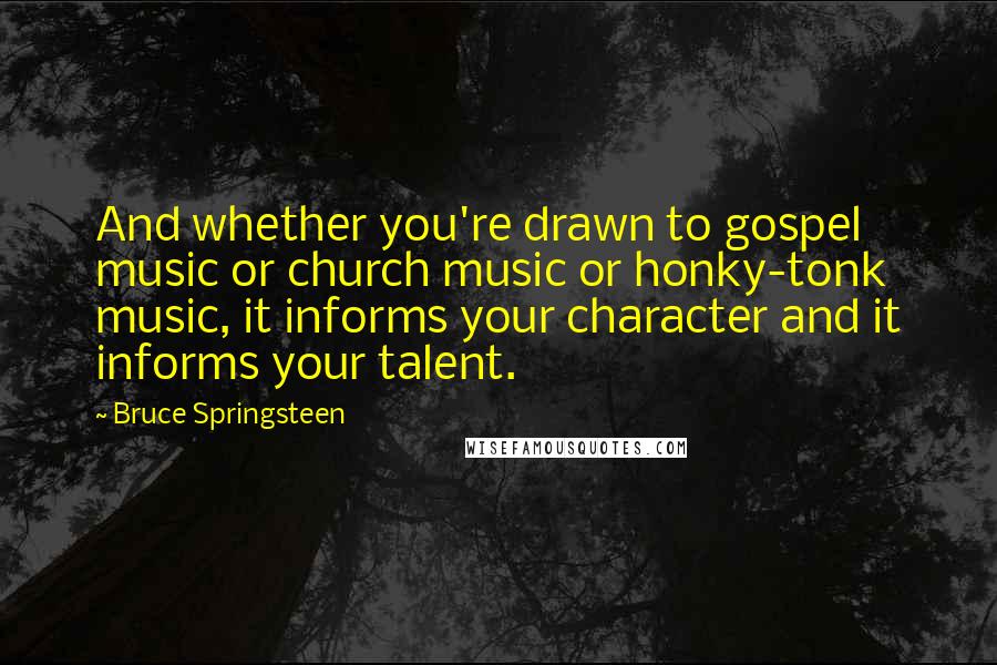 Bruce Springsteen Quotes: And whether you're drawn to gospel music or church music or honky-tonk music, it informs your character and it informs your talent.
