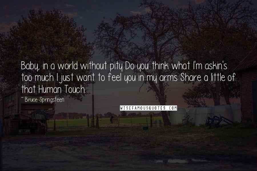 Bruce Springsteen Quotes: Baby, in a world without pity Do you think what I'm askin's too much I just want to feel you in my arms Share a little of that Human Touch.