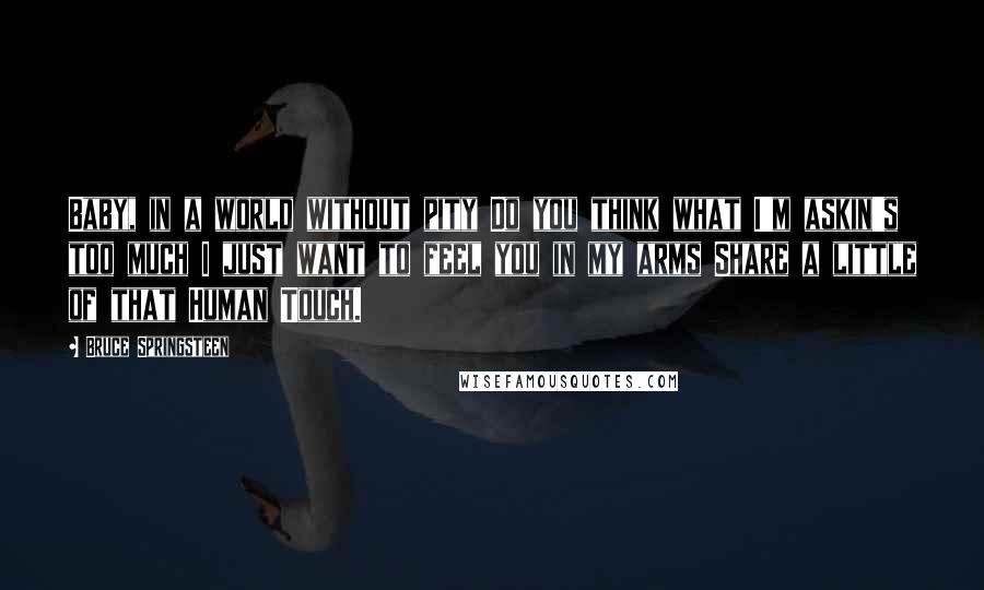 Bruce Springsteen Quotes: Baby, in a world without pity Do you think what I'm askin's too much I just want to feel you in my arms Share a little of that Human Touch.