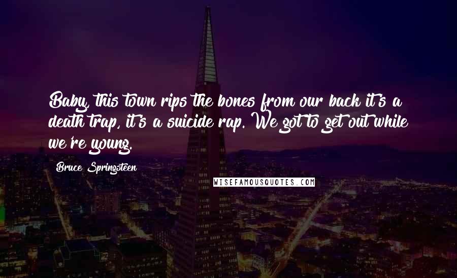 Bruce Springsteen Quotes: Baby, this town rips the bones from our back it's a death trap, it's a suicide rap. We got to get out while we're young.