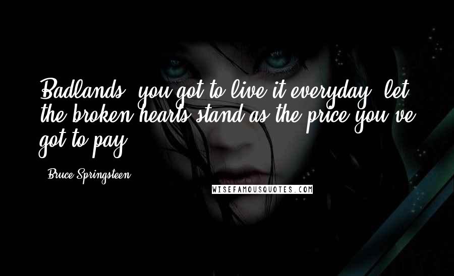 Bruce Springsteen Quotes: Badlands, you got to live it everyday, let the broken hearts stand as the price you've got to pay.