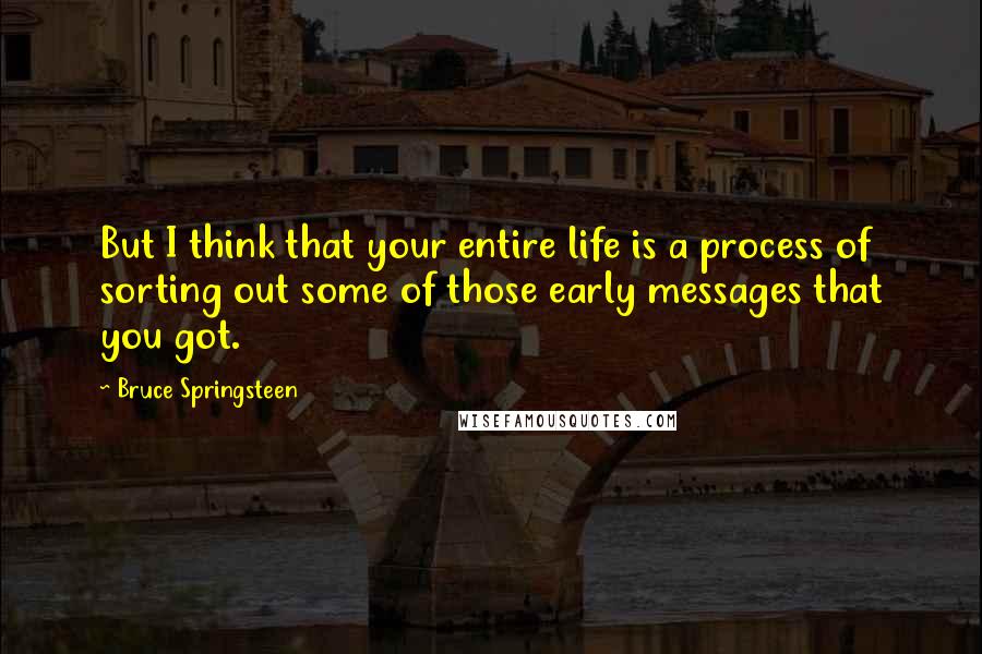 Bruce Springsteen Quotes: But I think that your entire life is a process of sorting out some of those early messages that you got.