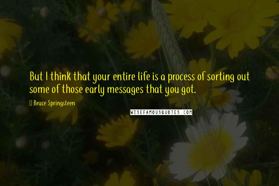 Bruce Springsteen Quotes: But I think that your entire life is a process of sorting out some of those early messages that you got.