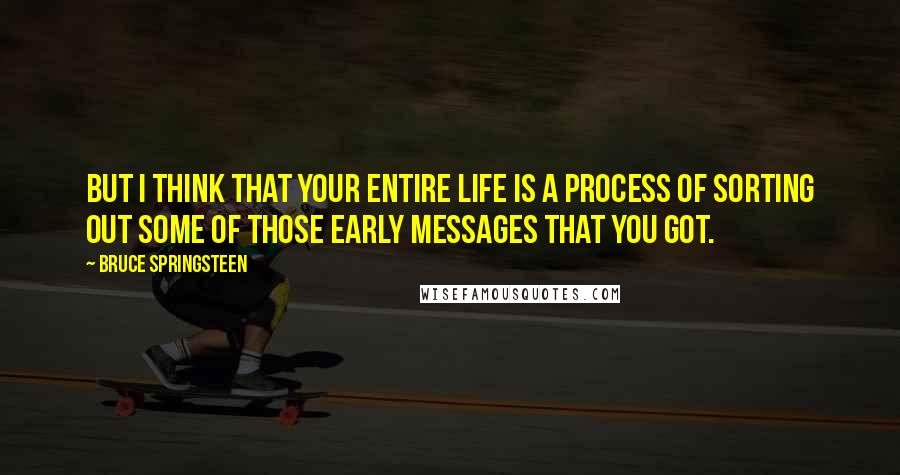 Bruce Springsteen Quotes: But I think that your entire life is a process of sorting out some of those early messages that you got.