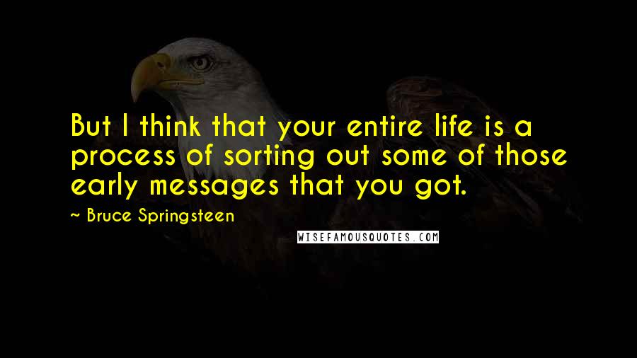 Bruce Springsteen Quotes: But I think that your entire life is a process of sorting out some of those early messages that you got.