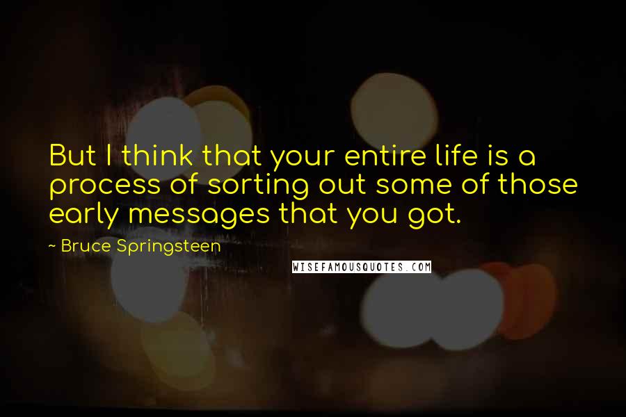 Bruce Springsteen Quotes: But I think that your entire life is a process of sorting out some of those early messages that you got.