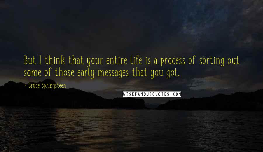 Bruce Springsteen Quotes: But I think that your entire life is a process of sorting out some of those early messages that you got.