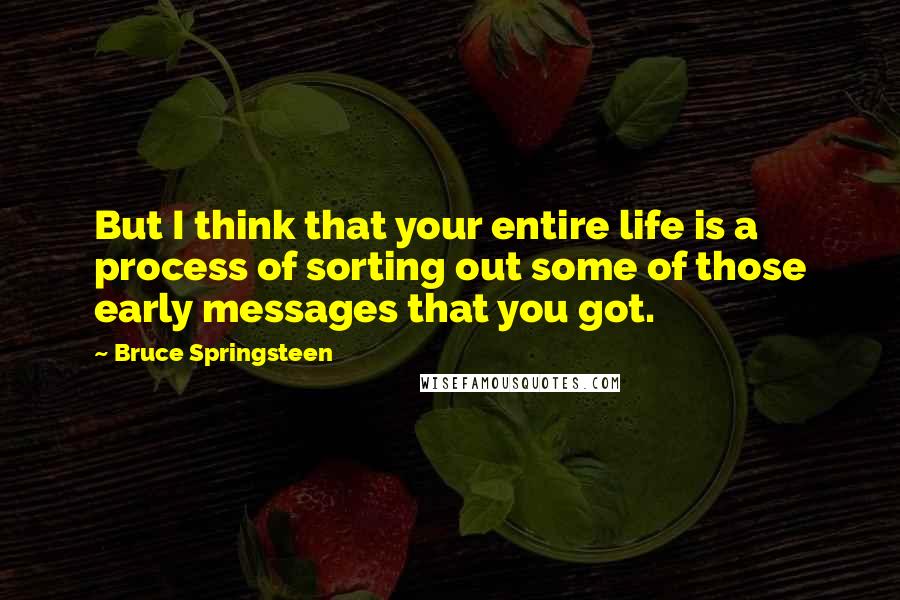 Bruce Springsteen Quotes: But I think that your entire life is a process of sorting out some of those early messages that you got.