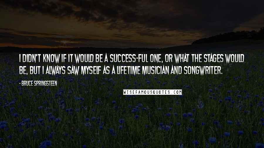 Bruce Springsteen Quotes: I didn't know if it would be a success-ful one, or what the stages would be, but I always saw myself as a lifetime musician and songwriter.