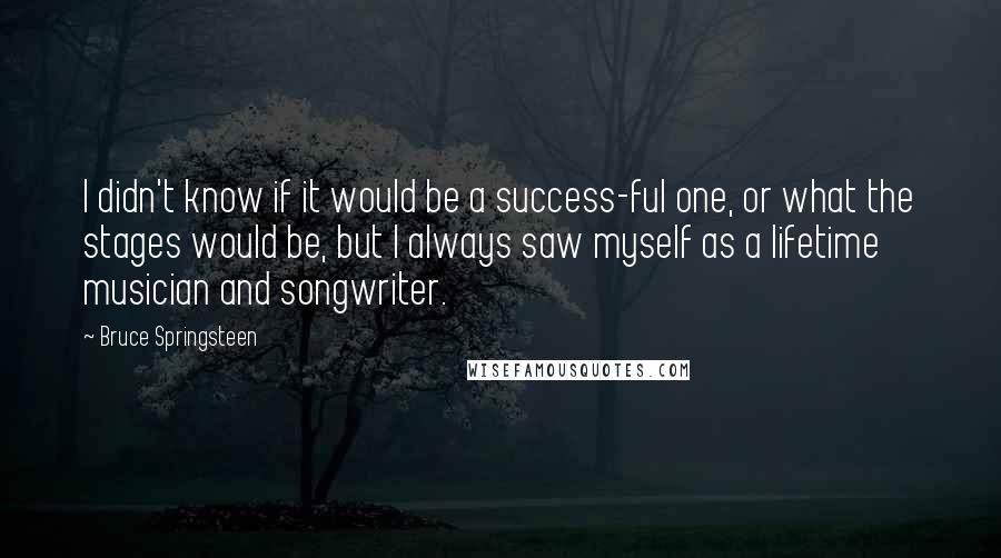 Bruce Springsteen Quotes: I didn't know if it would be a success-ful one, or what the stages would be, but I always saw myself as a lifetime musician and songwriter.