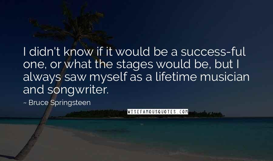 Bruce Springsteen Quotes: I didn't know if it would be a success-ful one, or what the stages would be, but I always saw myself as a lifetime musician and songwriter.