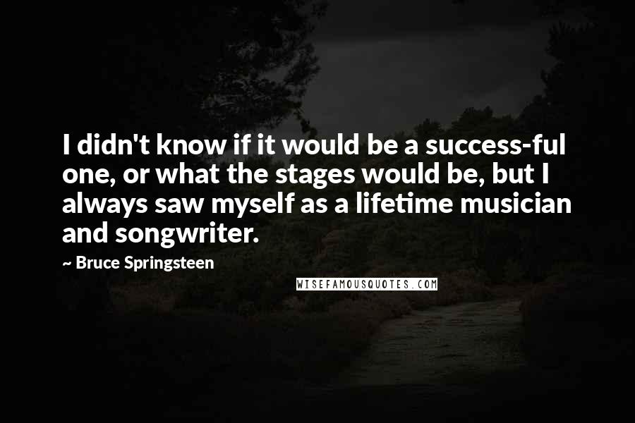 Bruce Springsteen Quotes: I didn't know if it would be a success-ful one, or what the stages would be, but I always saw myself as a lifetime musician and songwriter.