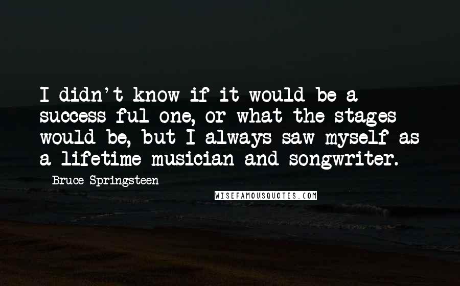 Bruce Springsteen Quotes: I didn't know if it would be a success-ful one, or what the stages would be, but I always saw myself as a lifetime musician and songwriter.