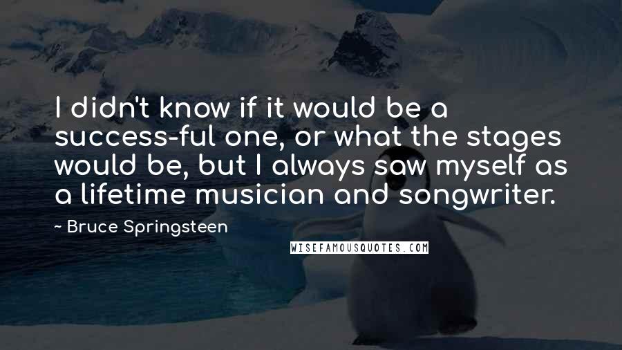 Bruce Springsteen Quotes: I didn't know if it would be a success-ful one, or what the stages would be, but I always saw myself as a lifetime musician and songwriter.