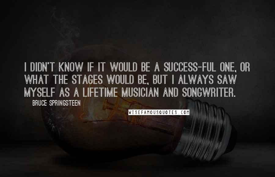 Bruce Springsteen Quotes: I didn't know if it would be a success-ful one, or what the stages would be, but I always saw myself as a lifetime musician and songwriter.