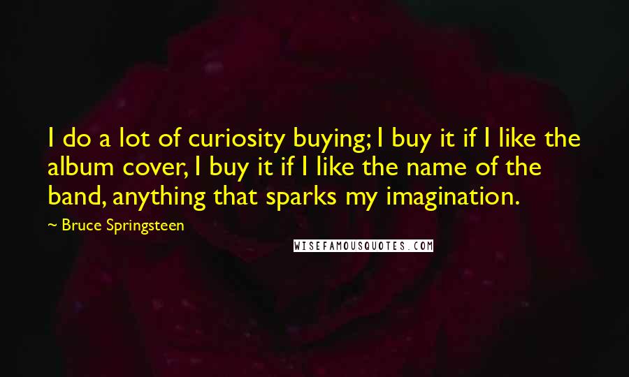 Bruce Springsteen Quotes: I do a lot of curiosity buying; I buy it if I like the album cover, I buy it if I like the name of the band, anything that sparks my imagination.