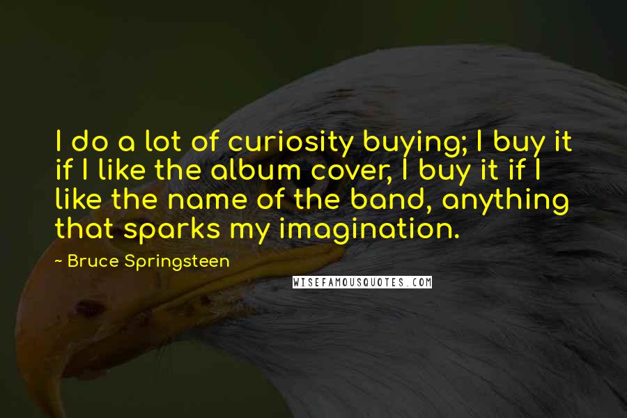 Bruce Springsteen Quotes: I do a lot of curiosity buying; I buy it if I like the album cover, I buy it if I like the name of the band, anything that sparks my imagination.