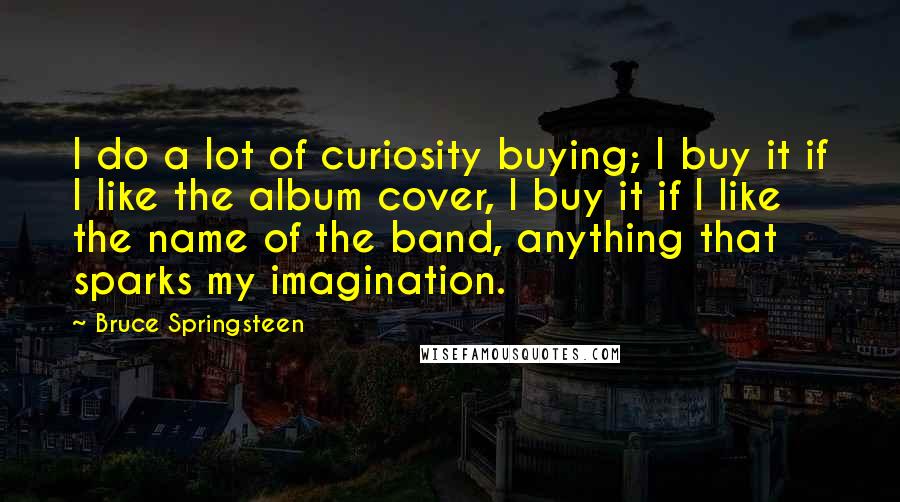 Bruce Springsteen Quotes: I do a lot of curiosity buying; I buy it if I like the album cover, I buy it if I like the name of the band, anything that sparks my imagination.