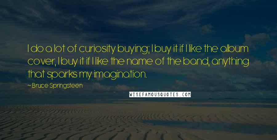 Bruce Springsteen Quotes: I do a lot of curiosity buying; I buy it if I like the album cover, I buy it if I like the name of the band, anything that sparks my imagination.