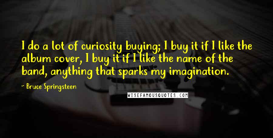 Bruce Springsteen Quotes: I do a lot of curiosity buying; I buy it if I like the album cover, I buy it if I like the name of the band, anything that sparks my imagination.