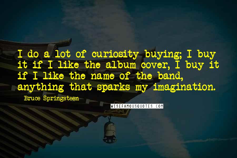 Bruce Springsteen Quotes: I do a lot of curiosity buying; I buy it if I like the album cover, I buy it if I like the name of the band, anything that sparks my imagination.