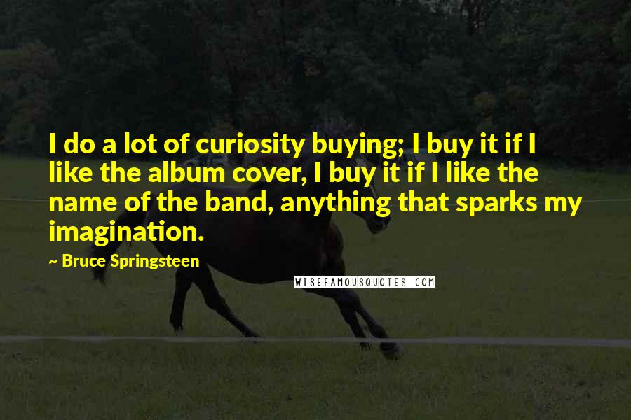 Bruce Springsteen Quotes: I do a lot of curiosity buying; I buy it if I like the album cover, I buy it if I like the name of the band, anything that sparks my imagination.