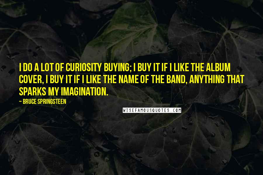 Bruce Springsteen Quotes: I do a lot of curiosity buying; I buy it if I like the album cover, I buy it if I like the name of the band, anything that sparks my imagination.