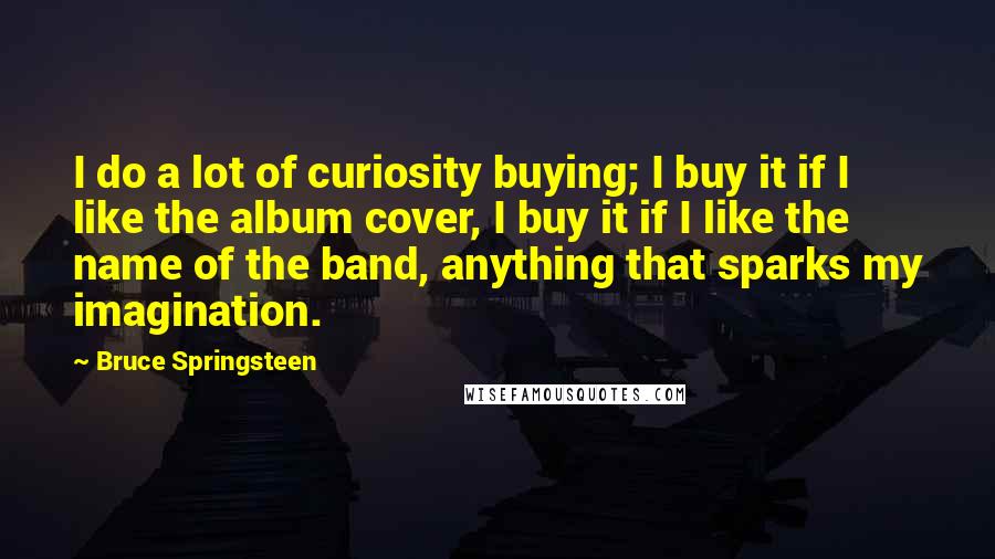 Bruce Springsteen Quotes: I do a lot of curiosity buying; I buy it if I like the album cover, I buy it if I like the name of the band, anything that sparks my imagination.