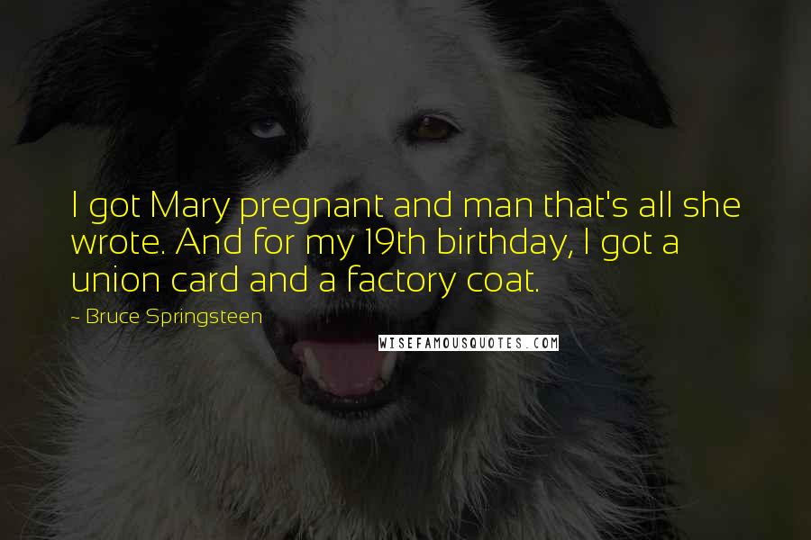 Bruce Springsteen Quotes: I got Mary pregnant and man that's all she wrote. And for my 19th birthday, I got a union card and a factory coat.