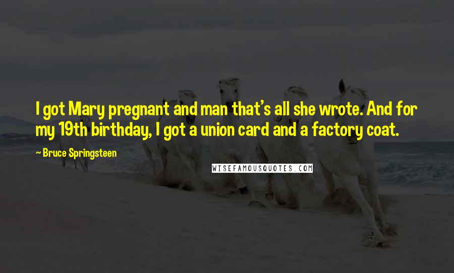 Bruce Springsteen Quotes: I got Mary pregnant and man that's all she wrote. And for my 19th birthday, I got a union card and a factory coat.