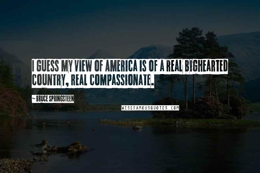 Bruce Springsteen Quotes: I guess my view of America is of a real bighearted country, real compassionate.