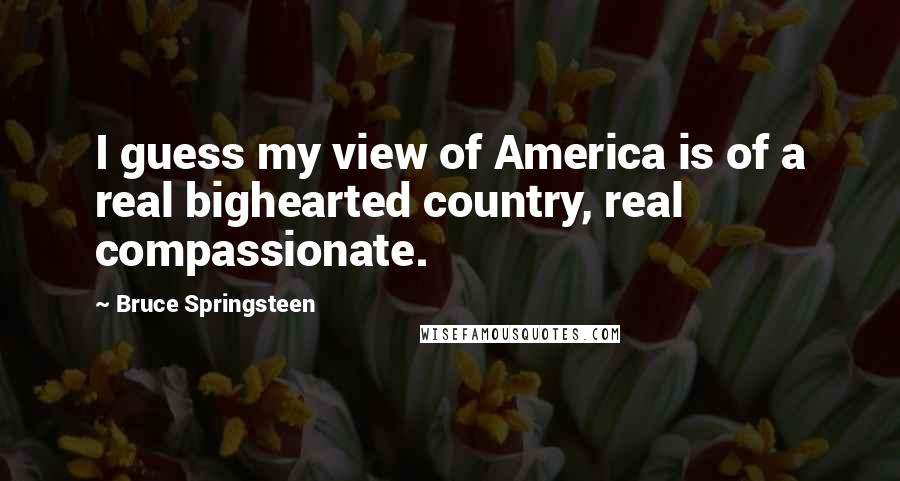 Bruce Springsteen Quotes: I guess my view of America is of a real bighearted country, real compassionate.